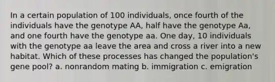 In a certain population of 100 individuals, once fourth of the individuals have the genotype AA, half have the genotype Aa, and one fourth have the genotype aa. One day, 10 individuals with the genotype aa leave the area and cross a river into a new habitat. Which of these processes has changed the population's gene pool? a. nonrandom mating b. immigration c. emigration