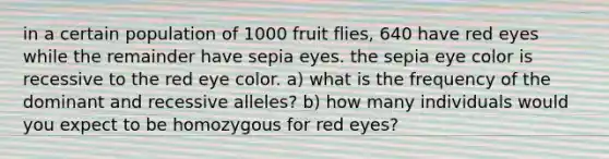 in a certain population of 1000 fruit flies, 640 have red eyes while the remainder have sepia eyes. the sepia eye color is recessive to the red eye color. a) what is the frequency of the dominant and recessive alleles? b) how many individuals would you expect to be homozygous for red eyes?