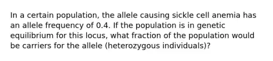 In a certain population, the allele causing sickle cell anemia has an allele frequency of 0.4. If the population is in genetic equilibrium for this locus, what fraction of the population would be carriers for the allele (heterozygous individuals)?