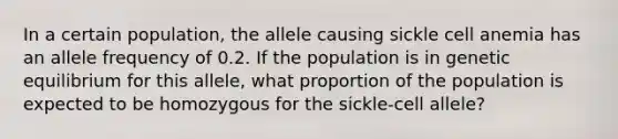 In a certain population, the allele causing sickle cell anemia has an allele frequency of 0.2. If the population is in genetic equilibrium for this allele, what proportion of the population is expected to be homozygous for the sickle‐cell allele?