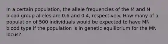 In a certain population, the allele frequencies of the M and N blood group alleles are 0.6 and 0.4, respectively. How many of a population of 500 individuals would be expected to have MN blood type if the population is in genetic equilibrium for the MN locus?