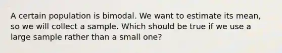 A certain population is bimodal. We want to estimate its mean, so we will collect a sample. Which should be true if we use a large sample rather than a small one?