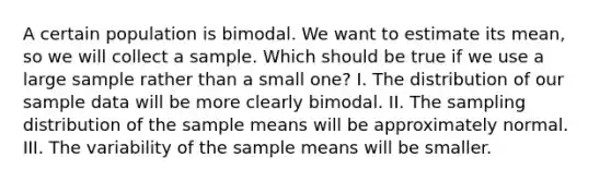 A certain population is bimodal. We want to estimate its mean, so we will collect a sample. Which should be true if we use a large sample rather than a small one? I. The distribution of our sample data will be more clearly bimodal. II. The sampling distribution of the sample means will be approximately normal. III. The variability of the sample means will be smaller.