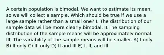 A certain population is bimodal. We want to estimate its mean, so we will collect a sample. Which should be true if we use a large sample rather than a small one? I. The distribution of our sample data will be more clearly bimodal. II.The sampling distribution of the sample means will be approximately normal. III. The variability of the sample means will be smaller. A) I only B) II only C) III only D) II and III E) I, II, and III