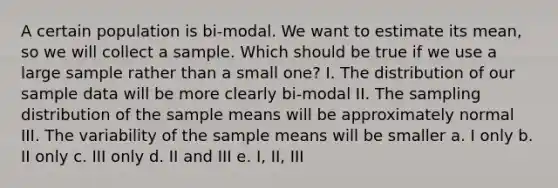 A certain population is bi-modal. We want to estimate its mean, so we will collect a sample. Which should be true if we use a large sample rather than a small one? I. The distribution of our sample data will be more clearly bi-modal II. The sampling distribution of the sample means will be approximately normal III. The variability of the sample means will be smaller a. I only b. II only c. III only d. II and III e. I, II, III