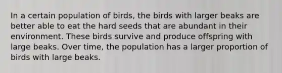 In a certain population of birds, the birds with larger beaks are better able to eat the hard seeds that are abundant in their environment. These birds survive and produce offspring with large beaks. Over time, the population has a larger proportion of birds with large beaks.