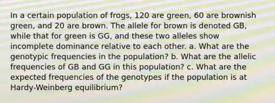 In a certain population of frogs, 120 are green, 60 are brownish green, and 20 are brown. The allele for brown is denoted GB, while that for green is GG, and these two alleles show incomplete dominance relative to each other. a. What are the genotypic frequencies in the population? b. What are the allelic frequencies of GB and GG in this population? c. What are the expected frequencies of the genotypes if the population is at Hardy-Weinberg equilibrium?