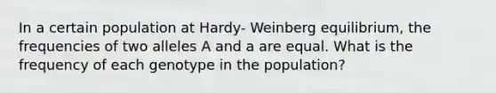 In a certain population at Hardy- Weinberg equilibrium, the frequencies of two alleles A and a are equal. What is the frequency of each genotype in the population?