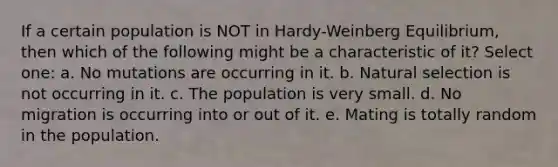 If a certain population is NOT in Hardy-Weinberg Equilibrium, then which of the following might be a characteristic of it? Select one: a. No mutations are occurring in it. b. Natural selection is not occurring in it. c. The population is very small. d. No migration is occurring into or out of it. e. Mating is totally random in the population.