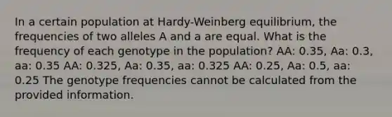 In a certain population at Hardy-Weinberg equilibrium, the frequencies of two alleles A and a are equal. What is the frequency of each genotype in the population? AA: 0.35, Aa: 0.3, aa: 0.35 AA: 0.325, Aa: 0.35, aa: 0.325 AA: 0.25, Aa: 0.5, aa: 0.25 The genotype frequencies cannot be calculated from the provided information.