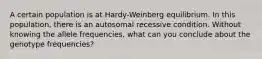 A certain population is at Hardy-Weinberg equilibrium. In this population, there is an autosomal recessive condition. Without knowing the allele frequencies, what can you conclude about the genotype frequencies?