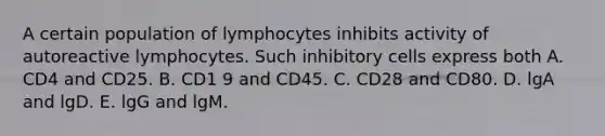 A certain population of lymphocytes inhibits activity of autoreactive lymphocytes. Such inhibitory cells express both A. CD4 and CD25. B. CD1 9 and CD45. C. CD28 and CD80. D. lgA and lgD. E. lgG and lgM.