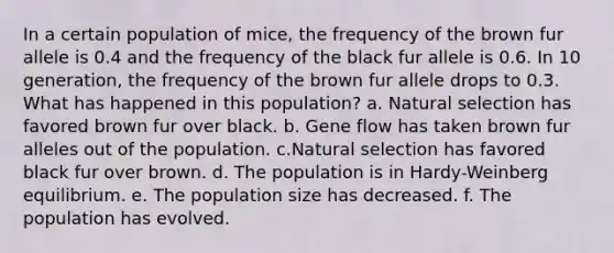 In a certain population of mice, the frequency of the brown fur allele is 0.4 and the frequency of the black fur allele is 0.6. In 10 generation, the frequency of the brown fur allele drops to 0.3. What has happened in this population? a. Natural selection has favored brown fur over black. b. Gene flow has taken brown fur alleles out of the population. c.Natural selection has favored black fur over brown. d. The population is in Hardy-Weinberg equilibrium. e. The population size has decreased. f. The population has evolved.