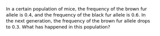 In a certain population of mice, the frequency of the brown fur allele is 0.4, and the frequency of the black fur allele is 0.6. In the next generation, the frequency of the brown fur allele drops to 0.3. What has happened in this population?