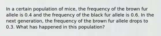 In a certain population of mice, the frequency of the brown fur allele is 0.4 and the frequency of the black fur allele is 0.6. In the next generation, the frequency of the brown fur allele drops to 0.3. What has happened in this population?