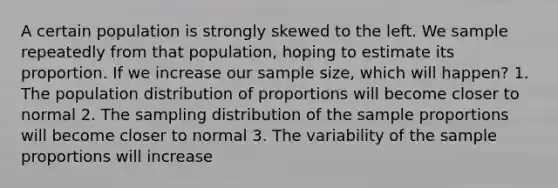 A certain population is strongly skewed to the left. We sample repeatedly from that population, hoping to estimate its proportion. If we increase our sample size, which will happen? 1. The population distribution of proportions will become closer to normal 2. The sampling distribution of the sample proportions will become closer to normal 3. The variability of the sample proportions will increase