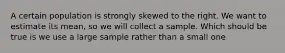 A certain population is strongly skewed to the right. We want to estimate its mean, so we will collect a sample. Which should be true is we use a large sample rather than a small one