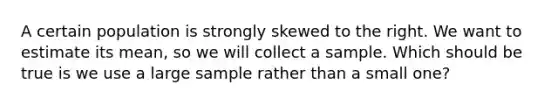 A certain population is strongly skewed to the right. We want to estimate its mean, so we will collect a sample. Which should be true is we use a large sample rather than a small one?