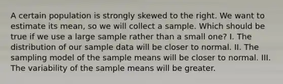 A certain population is strongly skewed to the right. We want to estimate its mean, so we will collect a sample. Which should be true if we use a large sample rather than a small one? I. The distribution of our sample data will be closer to normal. II. The sampling model of the sample means will be closer to normal. III. The variability of the sample means will be greater.