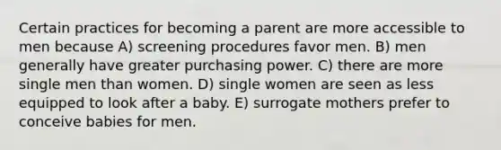 Certain practices for becoming a parent are more accessible to men because A) screening procedures favor men. B) men generally have greater purchasing power. C) there are more single men than women. D) single women are seen as less equipped to look after a baby. E) surrogate mothers prefer to conceive babies for men.