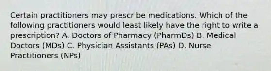 Certain practitioners may prescribe medications. Which of the following practitioners would least likely have the right to write a prescription? A. Doctors of Pharmacy (PharmDs) B. Medical Doctors (MDs) C. Physician Assistants (PAs) D. Nurse Practitioners (NPs)