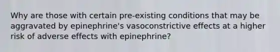 Why are those with certain pre-existing conditions that may be aggravated by epinephrine's vasoconstrictive effects at a higher risk of adverse effects with epinephrine?