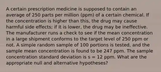 A certain prescription medicine is supposed to contain an average of 250 parts per million (ppm) of a certain chemical. If the concentration is higher than this, the drug may cause harmful side effects; if it is lower, the drug may be ineffective. The manufacturer runs a check to see if the mean concentration in a large shipment conforms to the target level of 250 ppm or not. A simple random sample of 100 portions is tested, and the sample mean concentration is found to be 247 ppm. The sample concentration standard deviation is s = 12 ppm. What are the appropriate null and alternative hypotheses?