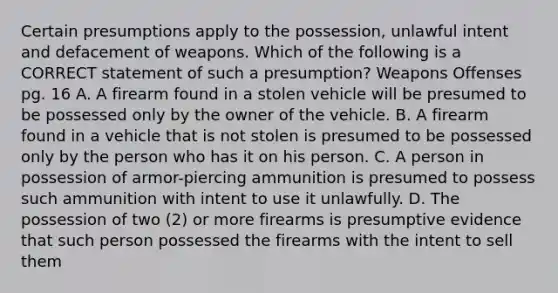 Certain presumptions apply to the possession, unlawful intent and defacement of weapons. Which of the following is a CORRECT statement of such a presumption? Weapons Offenses pg. 16 A. A firearm found in a stolen vehicle will be presumed to be possessed only by the owner of the vehicle. B. A firearm found in a vehicle that is not stolen is presumed to be possessed only by the person who has it on his person. C. A person in possession of armor-piercing ammunition is presumed to possess such ammunition with intent to use it unlawfully. D. The possession of two (2) or more firearms is presumptive evidence that such person possessed the firearms with the intent to sell them