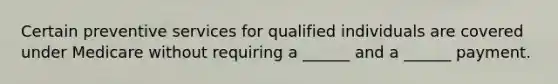 Certain preventive services for qualified individuals are covered under Medicare without requiring a ______ and a ______ payment.