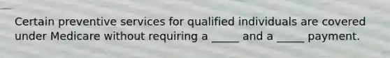 Certain preventive services for qualified individuals are covered under Medicare without requiring a _____ and a _____ payment.
