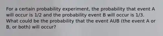 For a certain probability experiment, the probability that event A will occur is 1/2 and the probability event B will occur is 1/3. What could be the probability that the event AUB (the event A or B, or both) will occur?