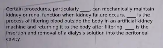 Certain procedures, particularly ____, can mechanically maintain kidney or renal function when kidney failure occurs. ____ is the process of filtering blood outside the body in an artificial kidney machine and returning it to the body after filtering. ____ is the insertion and removal of a dialysis solution into the peritoneal cavity.