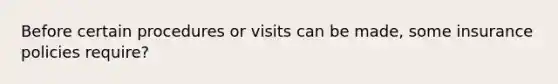 Before certain procedures or visits can be made, some insurance policies require?