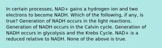 In certain processes, NAD+ gains a hydrogen ion and two electrons to become NADH. Which of the following, if any, is true? Generation of NADH occurs in the light reactions. Generation of NADH occurs in the Calvin cycle. Generation of NADH occurs in glycolysis and the Krebs Cycle. NAD+ is a reduced relative to NADH. None of the above is true.