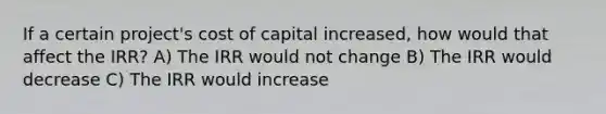 If a certain project's cost of capital increased, how would that affect the IRR? A) The IRR would not change B) The IRR would decrease C) The IRR would increase