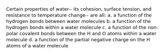 Certain properties of water-- its cohesion, surface tension, and resistance to temperature change-- are all: a. a function of the hydrogen bonds between water molecules b. a function of the hydrogen bonds within a water molecule c. a function of the non-polar <a href='https://www.questionai.com/knowledge/kWply8IKUM-covalent-bonds' class='anchor-knowledge'>covalent bonds</a> between the H and O atoms within a water molecule d. a function of the partial negative charge on the H atoms of a water molecule