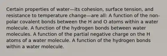 Certain properties of water—its cohesion, surface tension, and resistance to temperature change—are all: A function of the non-polar covalent bonds between the H and O atoms within a water molecule. A function of the hydrogen bonds between water molecules. A function of the partial negative charge on the H atoms of a water molecule. A function of the hydrogen bonds within a water molecule.