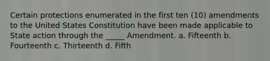 Certain protections enumerated in the first ten (10) amendments to the United States Constitution have been made applicable to State action through the _____ Amendment. a. Fifteenth b. Fourteenth c. Thirteenth d. Fifth