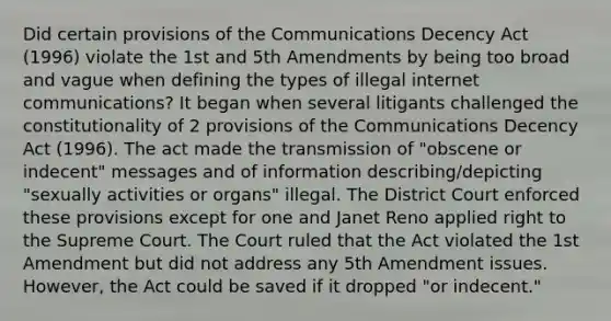 Did certain provisions of the Communications Decency Act (1996) violate the 1st and 5th Amendments by being too broad and vague when defining the types of illegal internet communications? It began when several litigants challenged the constitutionality of 2 provisions of the Communications Decency Act (1996). The act made the transmission of "obscene or indecent" messages and of information describing/depicting "sexually activities or organs" illegal. The District Court enforced these provisions except for one and Janet Reno applied right to the Supreme Court. The Court ruled that the Act violated the 1st Amendment but did not address any 5th Amendment issues. However, the Act could be saved if it dropped "or indecent."