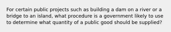 For certain public projects such as building a dam on a river or a bridge to an island, what procedure is a government likely to use to determine what quantity of a public good should be supplied?