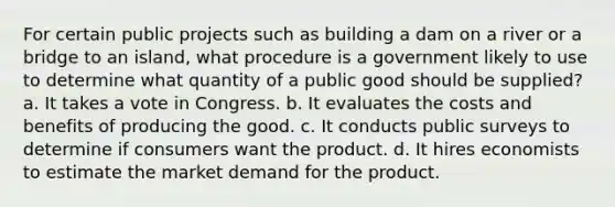 For certain public projects such as building a dam on a river or a bridge to an island, what procedure is a government likely to use to determine what quantity of a public good should be supplied? a. It takes a vote in Congress. b. It evaluates the costs and benefits of producing the good. c. It conducts public surveys to determine if consumers want the product. d. It hires economists to estimate the market demand for the product.