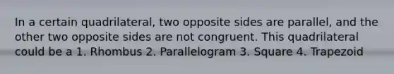 In a certain quadrilateral, two opposite sides are parallel, and the other two opposite sides are not congruent. This quadrilateral could be a 1. Rhombus 2. Parallelogram 3. Square 4. Trapezoid