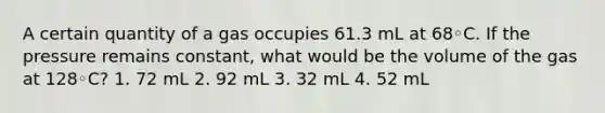 A certain quantity of a gas occupies 61.3 mL at 68◦C. If the pressure remains constant, what would be the volume of the gas at 128◦C? 1. 72 mL 2. 92 mL 3. 32 mL 4. 52 mL