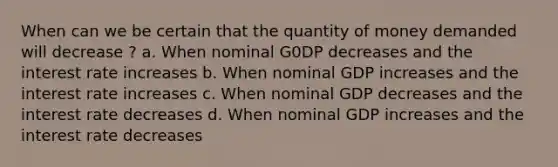 When can we be certain that the quantity of money demanded will decrease ? a. When nominal G0DP decreases and the interest rate increases b. When nominal GDP increases and the interest rate increases c. When nominal GDP decreases and the interest rate decreases d. When nominal GDP increases and the interest rate decreases