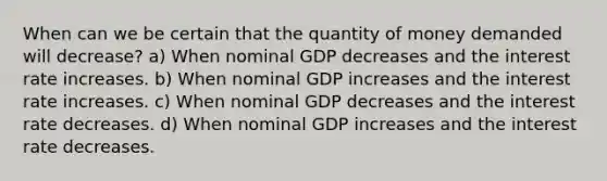 When can we be certain that the quantity of money demanded will decrease? a) When nominal GDP decreases and the interest rate increases. b) When nominal GDP increases and the interest rate increases. c) When nominal GDP decreases and the interest rate decreases. d) When nominal GDP increases and the interest rate decreases.