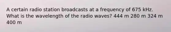 A certain radio station broadcasts at a frequency of 675 kHz. What is the wavelength of the radio waves? 444 m 280 m 324 m 400 m