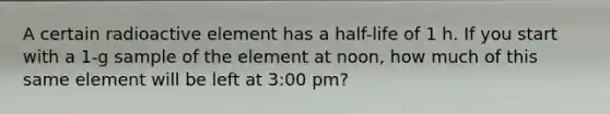 A certain radioactive element has a half-life of 1 h. If you start with a 1-g sample of the element at noon, how much of this same element will be left at 3:00 pm?