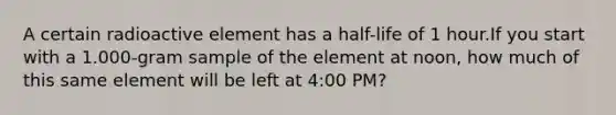 A certain radioactive element has a half-life of 1 hour.If you start with a 1.000-gram sample of the element at noon, how much of this same element will be left at 4:00 PM?