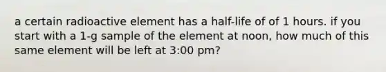 a certain radioactive element has a half-life of of 1 hours. if you start with a 1-g sample of the element at noon, how much of this same element will be left at 3:00 pm?