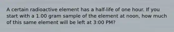 A certain radioactive element has a half-life of one hour. If you start with a 1.00 gram sample of the element at noon, how much of this same element will be left at 3:00 PM?